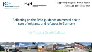 Reflecting on the EPA’s guidance on mental health
care of migrants and refugees in Germany
Iris Tatjana Graef-Calliess
Supporting refugees’ mental health
Helsinki, 11–12 December 2019
 