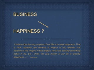 BUSINESS


HAPPINESS ?

“I believe that the very purpose of our life is to seek happiness. That
is clear. Whether one believes in religion or not, whether one
believes in this religion or that religion, we all are seeking something
better in life. So, I think, the very motion of our life is towards
happiness …” Dalai Lama
 