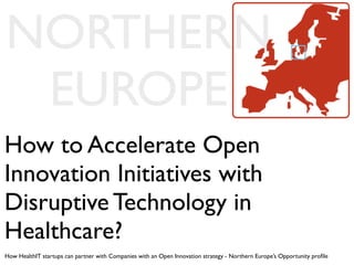 NORTHERN
 EUROPE
How to Accelerate Open
Innovation Initiatives with
Disruptive Technology in
Healthcare?
How HealthIT startups can partner with Companies with an Open Innovation strategy - Northern Europe’s Opportunity proﬁle
 