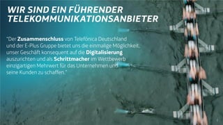 7
“Der Zusammenschluss von Telefónica Deutschland
und der E-Plus Gruppe bietet uns die einmalige Möglichkeit,
unser Geschäft konsequent auf die Digitalisierung
auszurichten und als Schrittmacher im Wettbewerb
einzigartigen Mehrwert für das Unternehmen und
seine Kunden zu schaffen.”
 