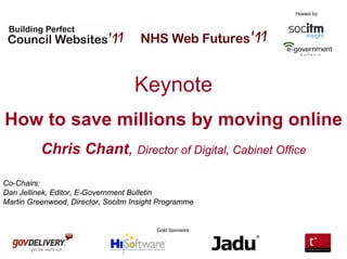 Hosted by:




                                   Keynote
How to save millions by moving online
          Chris Chant, Director of Digital, Cabinet Office

Co-Chairs:
Dan Jellinek, Editor, E-Government Bulletin
Martin Greenwood, Director, Socitm Insight Programme


                                         Gold Sponsors:
 