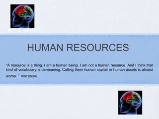 HUMAN RESOURCES
“A resource is a thing. I am a human being. I am not a human resource. And I think that
kind of vocabulary is demeaning. Calling them human capital or human assets is almost
worse. ”   MINTZBERG
 