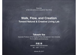 Walk, Flow, and Creation
Toward Natural & Creative Living Lab
井庭 崇
Takashi Iba
慶應義塾大学総合政策学部准教授
Associate Professor at the Faculty of Policy Management, Keio University
博士（政策・メディア）
Ph.D in Media and Governance
Keynote
at Iba Lab conference (Academic Year 2016)
January 28, 2017
 