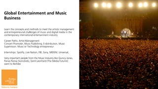 Global Entertainment and Music                                      Scoring for Film, Television and Video
                                                                                    Games
Business
                                                                   Electronic Production and Design
Learn the concepts and methods to meet the artistic management
and entrepreneurial challenges of music and digital media in the
contemporary international entertainment industry

Career Paths: Artist Management
Concert Promoter, Music Publishing, E-distribution, Music
Supervision. Music or Technology entrepreneur

Internships: Spotify, Live Nation, FIB, Sony, MIDEM, Universal,

Very important people from the Music Industry like Quincy Jones,
Panas Panoy (Sonicbids), Gerd Leonhard (The Media Futurist)
went to Berklee
 
