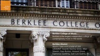 Berklee College of Music
Berklee is the largest independent college of
contemporary music in the world

Berklee Alumni
Alumni have won a total of 205
GRAMMY Awards (Quincy Jones, Allan
Silvestri, Gary Burton, Howard Shore,
Esperanza Spalding, Juan Luis Guerra, etc.)
 