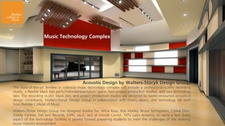 Music Technology Complex




                                           Acoustic Design by Walters-Storyk Design Group
The state-of-the-art Berklee in Valencia music technology complex will include a professional-quality recording
studio, a flexible black box performance/presentation space, four project production studios, and two technology
labs. The recording studio, black box, and project production studios are designed by world-renowned acoustical
design consultants, Walters-Storyk Design Group in collaboration with chairs, deans, and technology lab staff
from Berklee College of Music
Walters-Storyk Design Group has designed studios for: Alicia Keys, Bob Marley, Bruce Springsteen, Celine Dion,
Daddy Yankee, Def-Jam Records, ESPN, Jay-Z, Jazz at Lincoln Center, MTV Latin America, to name a few. Every
aspect of the technology facilities is geared toward preparing students to meet the challenges of the evolving
music industry environment
 