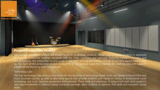 Project Production Studios
Four project production studios will enable students to develop, produce, design, and complete projects in advanced
professional production facilities equipped with the latest hardware and software. Featuring excellent acoustics and
sound isolation, the production studios range in size from 12.5 square meters (135 sq. ft.) to 18.5 square meters (200
sq. ft.). Each of the production studios is linked to an iso-overdub space that expands the working area and supports
supplemental recording with microphones
Technology Labs
The two technology labs serve as classrooms for the teaching of technology-based music and global entertainment and
music business courses, as well as laboratory spaces that provide students with hands-on access to professional music
technology and music business equipment and software. These tools and resources, in conjunction with each student’s
own required Berklee in Valencia laptop computer package, allow students to advance their skills and complete course
work
 