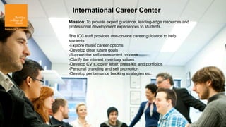 International Career Center
Mission: To provide expert guidance, leading-edge resources and
professional development experiences to students.

The ICC staff provides one-on-one career guidance to help
students:
-Explore music career options
-Develop clear future goals
-Support the self-assessment process
-Clarify the interest inventory values
-Develop CV´s, cover letter, press kit, and portfolios
-Personal branding and self promotion
-Develop performance booking strategies etc.
 
