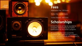 Fees
Application Fee: 120 Euros

Tuition Fee: 24.500 Euros

Tuition Deposit: 500 Euros


Scholarships
Limited financial aid may be awarded to
candidates demonstrating the highest
qualifications for the master’s programs

All candidates that have successfully
completed their application for a master’s
program will automatically be considered for
a Berklee scholarship
 