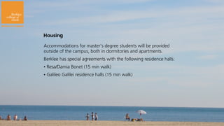 Housing

Housing

Accommodations for master’s degree students will be provided
outside of the campus, both in dormitories and apartments.
Berklee has special agreements with the following residence halls:
•   Resa/Damia Bonet (15 min walk)
•   Galileo Galilei residence halls (15 min walk)
 