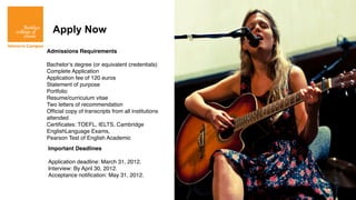 Apply Now
Admissions Requirements

Bachelor’s degree (or equivalent credentials)
Complete Application
Application fee of 120 euros
Statement of purpose
Portfolio
Resume/curriculum vitae
Two letters of recommendation
Ofﬁcial copy of transcripts from all institutions
attended
Certiﬁcates: TOEFL, IELTS, Cambridge
EnglishLanguage Exams,
Pearson Test of English Academic
Important Deadlines

Application deadline: March 31, 2012.
Interview: By April 30, 2012.
Acceptance notiﬁcation: May 31, 2012.
 
