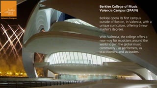 Berklee College of Music
Valencia Campus (SPAIN)

Berklee opens its first campus
outside of Boston, in Valencia, with a
unique curriculum, offering 6 new
master’s degrees.

With Valencia, the college offers a
new way for musicians around the
world to join the global music
community - as performers, as
practitioners, and as leaders.
 
