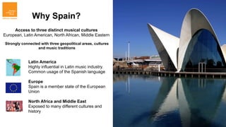 Why Spain?
     Access to three distinct musical cultures
European, Latin American, North African, Middle Eastern

Strongly connected with three geopolitical areas, cultures
                 and music traditions


             Latin America
             Highly influential in Latin music industry.
             Common usage of the Spanish language

             Europe
             Spain is a member state of the European
             Union

             North Africa and Middle East
             Exposed to many different cultures and
             history
 