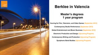 Berklee in Valencia
             Master’s degrees
              1 year program
Scoring for Film, Television, and Video Games (September 2012)

     Contemporary Studio Performance (September 2012)

 Global Entertainment and Music Business (September 2012)

    Electronic Production and Design (Upcoming Program)

  Contemporary Writing and Production (Upcoming Program)

        Symphonic Band Studies (Upcoming Program)
 