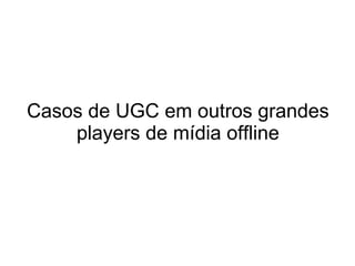 Casos de UGC em outros grandes players de mídia offline 