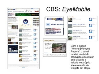 CBS:  EyeMobile Com o slogan “Where Everyone Reports” o canal recebe conteúdo produzido em celular pelo usuário e veicula no próprio site e através de widgets em blogs. 
