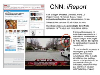 CNN:  iReport Com o slogan “Unedited. Unfiltered. News.”, o iReport recebe, há mais de 3 anos, vídeos produzidos pelo público que são veiculados no site.  São recebidos cerca de 15 mil vídeos por mês.  Os vídeos selecionados pela redação da CNN são veiculados na TV sob o selo no destaque abaixo. O único vídeo gravado no instante em que acontecia o atentado na universidade da Virgínia chegou a um player de mídia através do iReport e foi reproduzido em canais do mundo todo. “ Todos os dias há surpresas e reportagens que nunca sairiam da cabeça dos jornalistas da CNN. (...) Nós acreditamos que qualquer pessoa pode ajudar muito no processo de produção jornalística, reportando fatos que acontecem ao redor dela. ” (Lila King, iReport) 