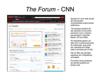 The Forum  - CNN Aposta em uma rede social de internautas-comentaristas sobre temas polêmicos. “ As pessoas gostam de dar opiniões e encontrar parceiros com o mesmo pensamento ” (Jennifer Martin, RP da CNN) As respostas geram um selo com o posicionamento do internauta, que pode ser colocado em blogs, sites e enviado por e-mail. Há um filtro de opiniões expresso em infográficos animados. Funciona como pesquisa de opinião pública em tempo real. 