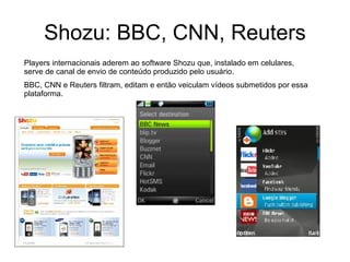 Shozu: BBC, CNN, Reuters Players internacionais aderem ao software Shozu que, instalado em celulares, serve de canal de envio de conteúdo produzido pelo usuário. BBC, CNN e Reuters filtram, editam e então veiculam vídeos submetidos por essa plataforma. 