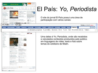 El País:  Yo, Periodista O site do jornal El País possui uma área de participação com vários canais: Uma delas é Yo, Periodista, onde são recebidos e veiculados conteúdos produzidos pelo público em linguagens de vídeo, texto e foto sobre temas do cotidiano de Madri. 
