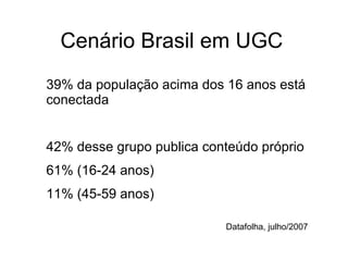 Cenário Brasil em UGC 39% da população acima dos 16 anos está conectada 42% desse grupo publica conteúdo próprio 61% (16-24 anos)  11% (45-59 anos) Datafolha, julho/2007 