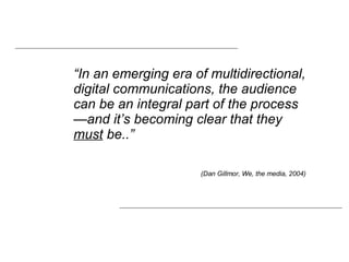 “ In an emerging era of multidirectional, digital communications, the audience can be an integral part of the process—and it’s becoming clear that they  must  be..”  (Dan Gillmor, We, the media, 2004) 