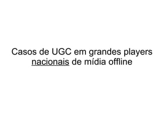 Casos de UGC em grandes players  nacionais  de mídia offline 