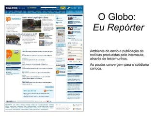 O Globo:  Eu Repórter Ambiente de envio e publicação de notícias produzidas pelo internauta, através de testemunhos. As pautas convergem para o cotidiano carioca. 