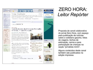 ZERO HORA:  Leitor Repórter Proposta de canal colaborativo do jornal Zero Hora, com espaço para publicação de notícias sobre o cotidiano gaúcho, fotos de viagens, bichos de estimação, carros e para participação de crianças na seção “jornalista mirim”. Alguns conteúdos deste canal também são publicados na edição impressa. 
