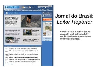 Jornal do Brasil:  Leitor Repórter Canal de envio e publicação de conteúdo produzido pelo leitor do JB, dando conta de assuntos do cotidiano carioca. 