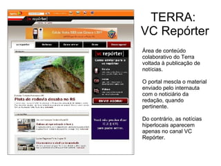 TERRA:  VC Repórter Área de conteúdo colaborativo do Terra voltada à publicação de notícias. O portal mescla o material enviado pelo internauta com o noticiário da redação, quando pertinente. Do contrário, as notícias hiperlocais aparecem apenas no canal VC Repórter. 