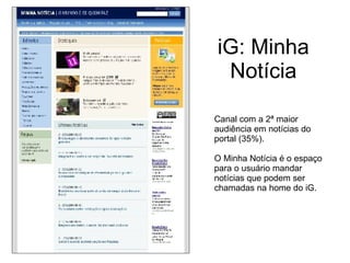 iG: Minha Notícia Canal com a 2ª maior audiência em notícias do portal (35%). O Minha Notícia é o espaço para o usuário mandar notícias que podem ser chamadas na home do iG. 