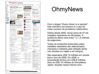 OhmyNews Com o slogan “Every citizen is a reporter”, este noticiário sul-coreano é o case de maior sucesso de jornalismo colaborativo. Online desde 2000, reúne cerca de 47 mil cidadãos repórteres em 90 países. A audiência diária varia entre 1 a 1,5 milhões de pageviews. Todos os conteúdos produzidos pelos cidadãos repórteres são selecionados, checados e editados pela redação (tanto nas versões em inglês e em hangul). São esperados US$ 10 milhões em receita para o ano de 2008. Em 2006, a arrecadação fechou em US$ 6 milhões (fora os US$ 10 milhões do OhmyNews Japan, lançado nesse mesmo ano). 