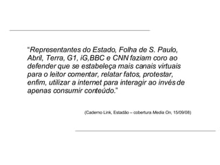 “ Representantes do Estado, Folha de S. Paulo, Abril, Terra, G1, iG,BBC e CNN faziam coro ao defender que se estabeleça mais canais virtuais para o leitor comentar, relatar fatos, protestar, enfim, utilizar a internet para interagir ao invés de apenas consumir conteúdo. ” (Caderno Link, Estadão – cobertura  Media On , 15/09/08) 