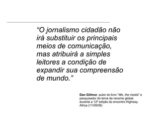 “ O jornalismo cidadão não irá substituir os principais meios de comunicação, mas atribuirá a simples leitores a condição de expandir sua compreensão de mundo.” Dan Gillmor , autor do livro “ We, the media ” e pesquisador do tema de renome global, durante a 12ª edição do encontro Highway Africa (11/09/08) 