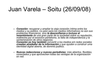 Juan Varela – Soitu (26/09/08) Conexión : recuperar y ampliar la vieja conexión íntima entre los medios y su público. Lo peor para los medios informativos no son sus problemas financieros, sino  la desconfianza e incluso el resentimiento  de una gran parte de la sociedad sobre su reputación, maltrecha por el excesivo partidismo, la falta de independencia y la contaminación de otros negocios. Conexión es hoy también  convertir a los medios em redes sociales  creadas alrededor de la información  y que ayuden a construir uma identidad digital abierta, de dominio publico. Nuevas redacciones y nuevos periodistas : más abiertos, flexibles, conectados y que aprovechen todas las ventajas de la organización en red.  