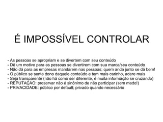 É IMPOSSÍVEL CONTROLAR As pessoas se apropriam e se divertem com seu conteúdo Dê um motivo para as pessoas se divertirem com sua marca/seu conteúdo Não dá para as empresas mandarem nas pessoas; quem anda junto se dá bem! O público se sente dono daquele conteúdo e tem mais carinho, adere mais Seja transparente (não há como ser diferente, é muita informação se cruzando) REPUTAÇÃO: preservar não é sinônimo de não participar (sem medo!) PRIVACIDADE: público por default; privado quando necessário 