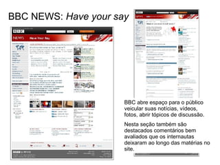 BBC NEWS:  Have your say BBC abre espaço para o público veicular suas notícias, vídeos, fotos, abrir tópicos de discussão. Nesta seção também são destacados comentários bem avaliados que os internautas deixaram ao longo das matérias no site. 