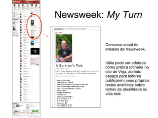 Newsweek:  My Turn Concurso anual de ensaios da Newsweek. Idéia pode ser adotada como prática rotineira no site de Veja, abrindo espaço para leitores publicarem seus próprios textos analíticos sobre temas da atualildade ou vida real. 