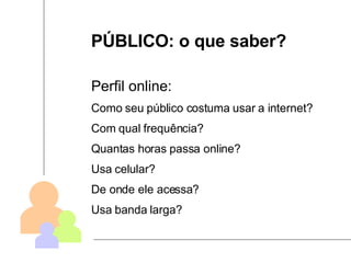 PÚBLICO: o que saber? Perfil online: Como seu público costuma usar a internet? Com qual frequência? Quantas horas passa online? Usa celular? De onde ele acessa? Usa banda larga? 