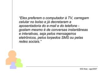 “ Eles preferem o computador à TV, carregam celular no bolso e já decretaram a aposentadoria do e-mail e do telefone - gostam mesmo é de conversas instantâneas e interativas, seja pelos mensageiros eletrônicos, pelos torpedos SMS ou pelas redes sociais.” IDG Now - ago/2007 