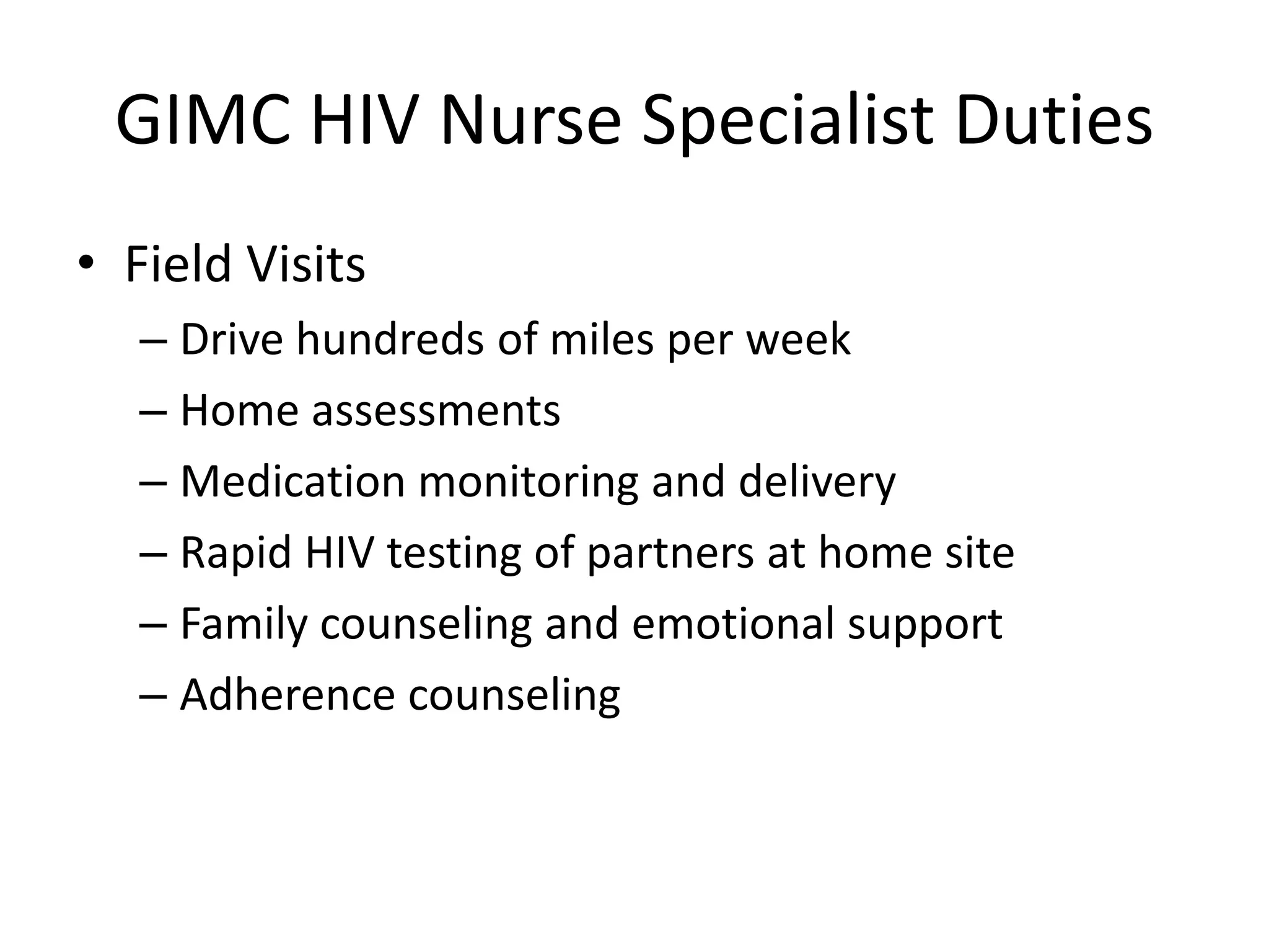 GIMC HIV Nurse Specialist Duties
• Field Visits
   – Drive hundreds of miles per week
   – Home assessments
   – Medication monitoring and delivery
   – Rapid HIV testing of partners at home site
   – Family counseling and emotional support
   – Adherence counseling
 