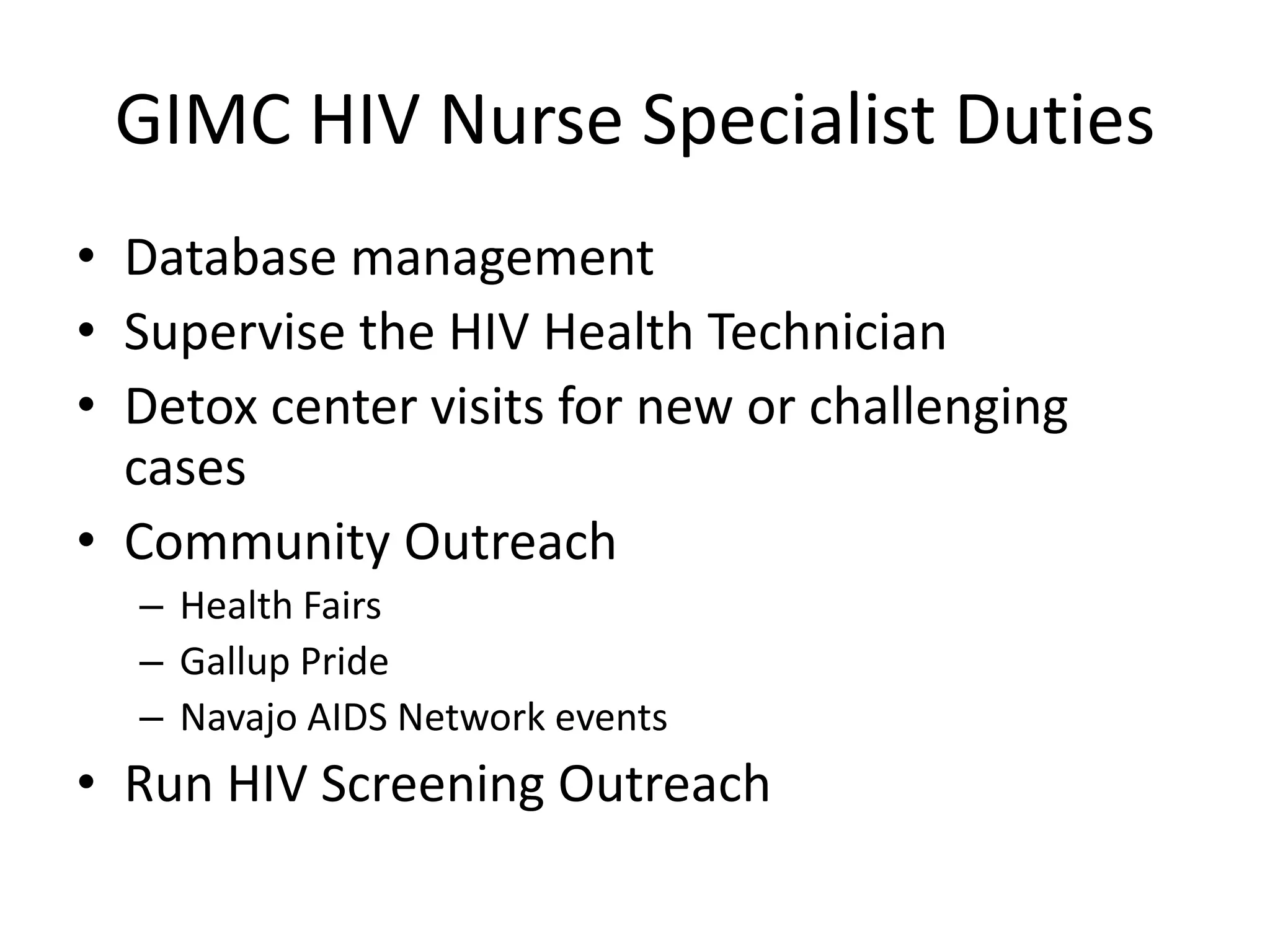 GIMC HIV Nurse Specialist Duties
• Database management
• Supervise the HIV Health Technician
• Detox center visits for new or challenging
  cases
• Community Outreach
  – Health Fairs
  – Gallup Pride
  – Navajo AIDS Network events
• Run HIV Screening Outreach
 