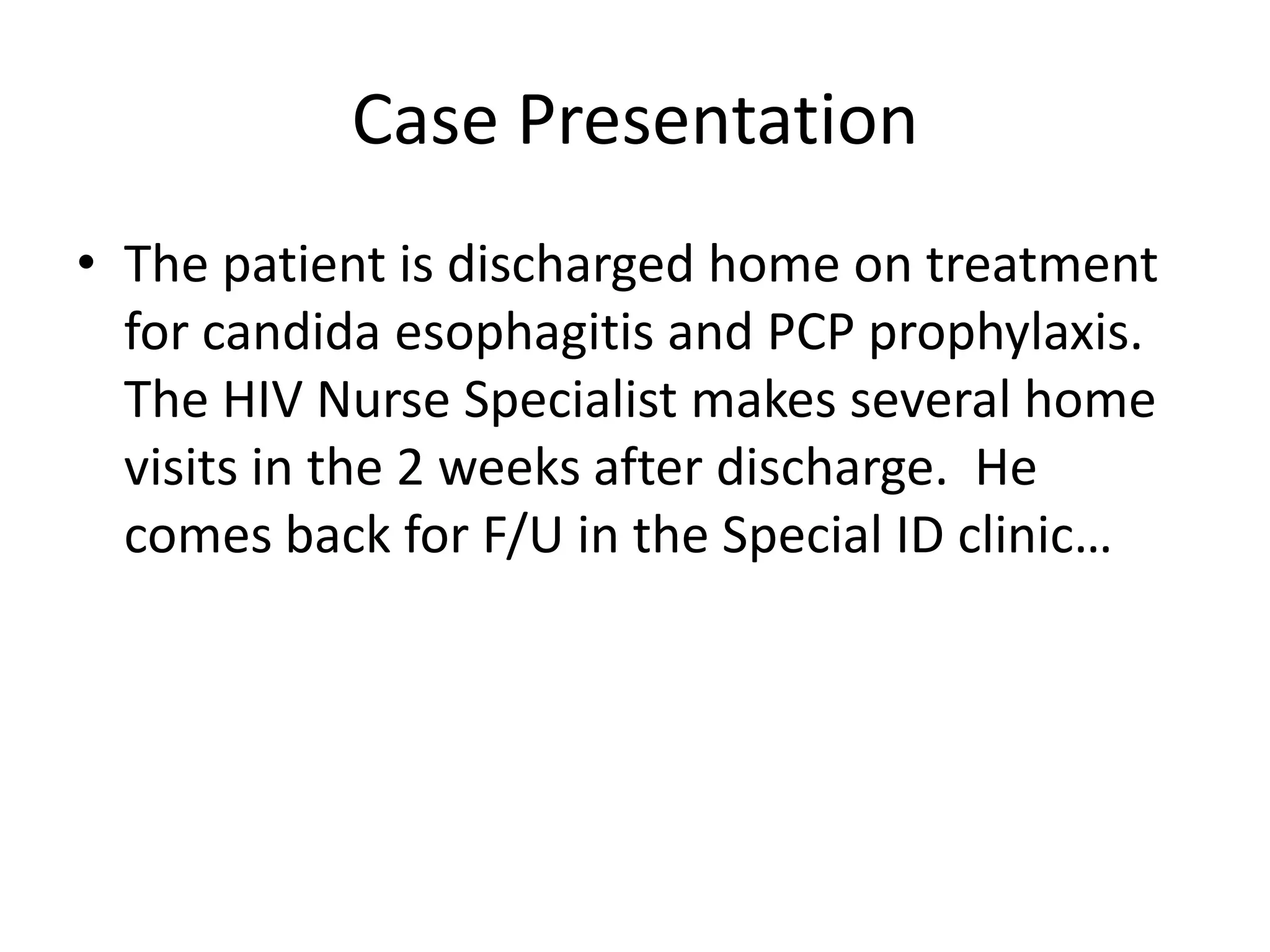 Case Presentation
• The patient is discharged home on treatment
  for candida esophagitis and PCP prophylaxis.
  The HIV Nurse Specialist makes several home
  visits in the 2 weeks after discharge. He
  comes back for F/U in the Special ID clinic…
 