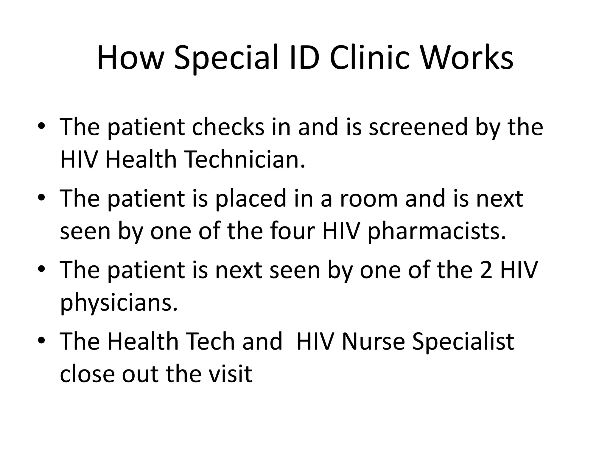 How Special ID Clinic Works
• The patient checks in and is screened by the
  HIV Health Technician.
• The patient is placed in a room and is next
  seen by one of the four HIV pharmacists.
• The patient is next seen by one of the 2 HIV
  physicians.
• The Health Tech and HIV Nurse Specialist
  close out the visit
 