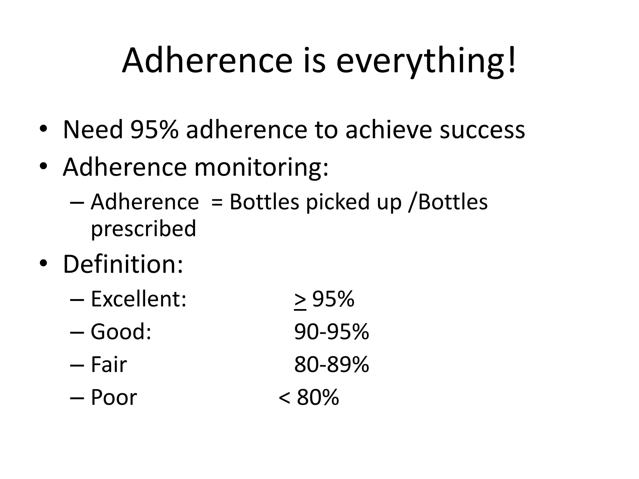 Adherence is everything!
• Need 95% adherence to achieve success
• Adherence monitoring:
  – Adherence = Bottles picked up /Bottles
    prescribed
• Definition:
  – Excellent:         > 95%
  – Good:              90-95%
  – Fair               80-89%
  – Poor             < 80%
 