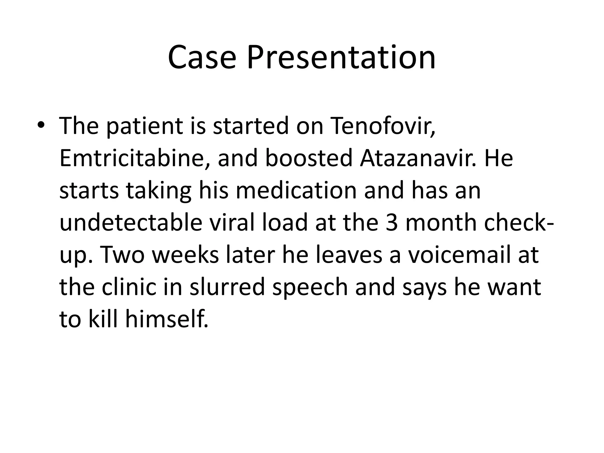 Case Presentation
• The patient is started on Tenofovir,
  Emtricitabine, and boosted Atazanavir. He
  starts taking his medication and has an
  undetectable viral load at the 3 month check-
  up. Two weeks later he leaves a voicemail at
  the clinic in slurred speech and says he want
  to kill himself.
 