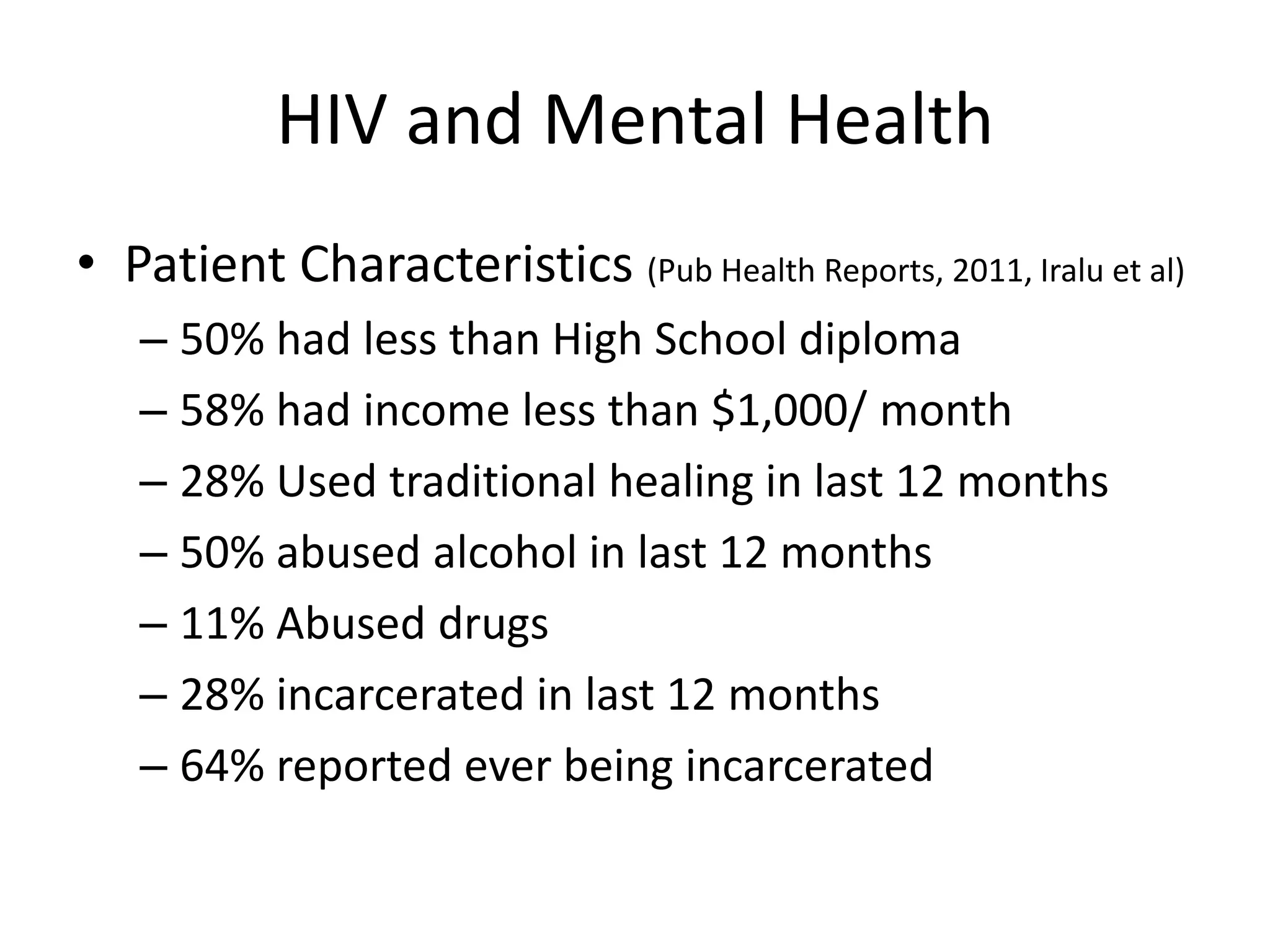 HIV and Mental Health
• Patient Characteristics (Pub Health Reports, 2011, Iralu et al)
   – 50% had less than High School diploma
   – 58% had income less than $1,000/ month
   – 28% Used traditional healing in last 12 months
   – 50% abused alcohol in last 12 months
   – 11% Abused drugs
   – 28% incarcerated in last 12 months
   – 64% reported ever being incarcerated
 
