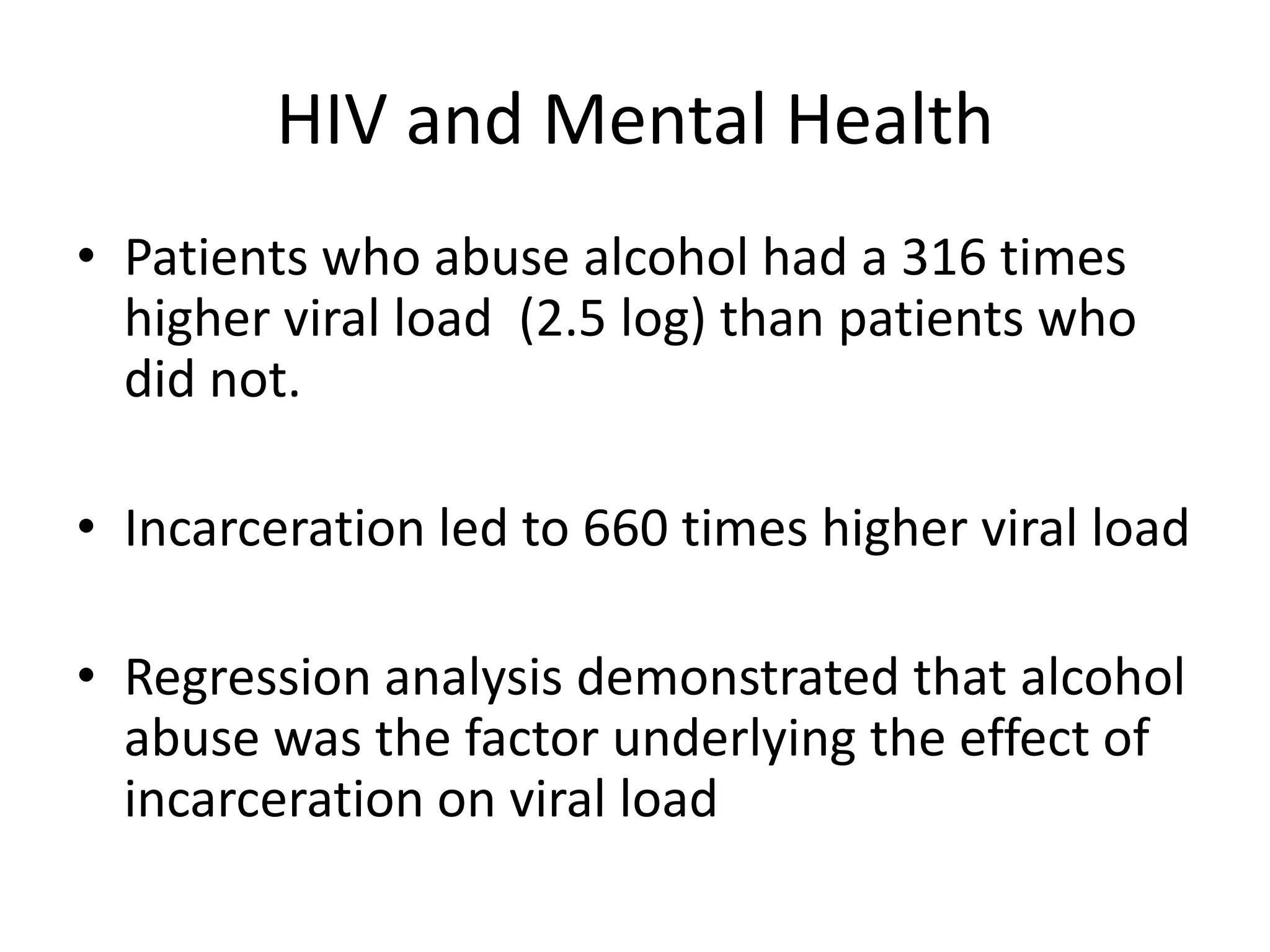 HIV and Mental Health
• Patients who abuse alcohol had a 316 times
  higher viral load (2.5 log) than patients who
  did not.

• Incarceration led to 660 times higher viral load

• Regression analysis demonstrated that alcohol
  abuse was the factor underlying the effect of
  incarceration on viral load
 