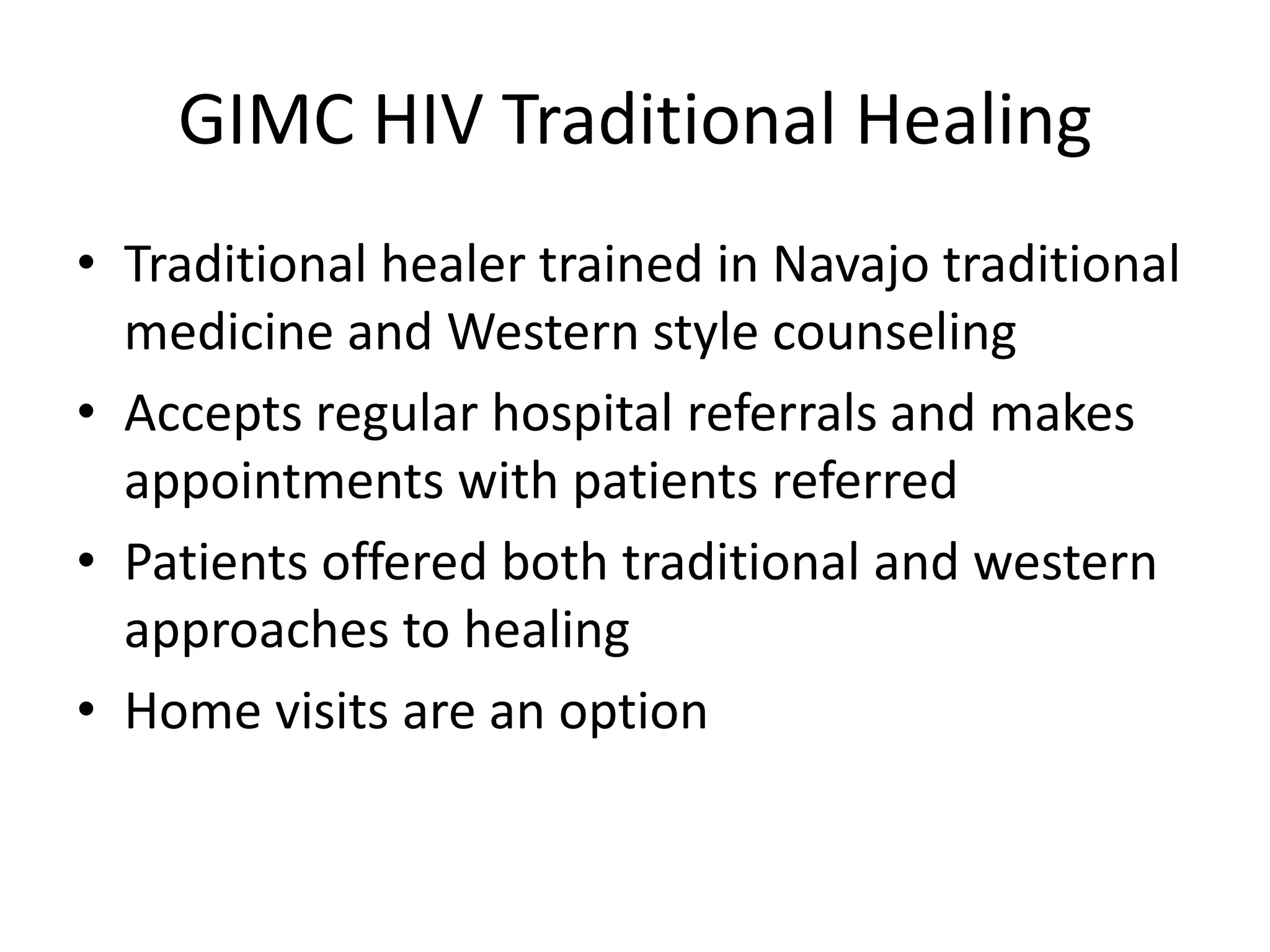 GIMC HIV Traditional Healing
• Traditional healer trained in Navajo traditional
  medicine and Western style counseling
• Accepts regular hospital referrals and makes
  appointments with patients referred
• Patients offered both traditional and western
  approaches to healing
• Home visits are an option
 